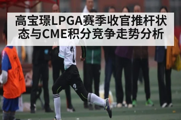 高宝璟LPGA赛季收官推杆状态与CME积分竞争走势分析