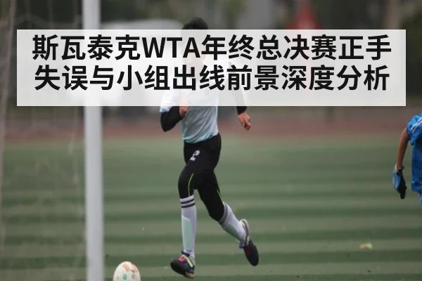 斯瓦泰克WTA年终总决赛正手失误与小组出线前景深度分析 - kaiyun